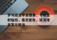 开云app-包含罗马迎法甲关键赛，今晚远射贴柱，悬念犹存，资深球员宣示担当的词条